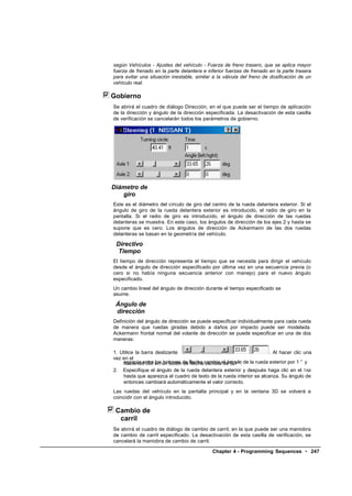 según Vehículos - Ajustes del vehículo - Fuerza de freno trasero, que se aplica mayor
fuerza de frenado en la parte delantera e inferior fuerzas de frenado en la parte trasera
para evitar una situación inestable, similar a la válvula del freno de dosificación de un
vehículo real.

Gobierno
Se abrirá el cuadro de diálogo Dirección, en el que puede ser el tiempo de aplicación
de la dirección y ángulo de la dirección especificada. La desactivación de esta casilla
de verificación se cancelarán todos los parámetros de gobierno.




Diámetro de
   giro
Este es el diámetro del círculo de giro del centro de la rueda delantera exterior. Si el
ángulo de giro de la rueda delantera exterior es introducido, el radio de giro en la
pantalla. Si el radio de giro es introducido, el ángulo de dirección de las ruedas
delanteras se muestra. En este caso, los ángulos de dirección de los ejes 2 y hasta se
supone que es cero. Los ángulos de dirección de Ackermann de las dos ruedas
delanteras se basan en la geometría del vehículo.

 Directivo
  Tiempo
El tiempo de dirección representa el tiempo que se necesita para dirigir el vehículo
desde el ángulo de dirección especificado por última vez en una secuencia previa (o
cero si no había ninguna secuencia anterior con manejo) para el nuevo ángulo
especificado.
Un cambio lineal del ángulo de dirección durante el tiempo especificado se
asume.

 Ángulo de
 dirección
Definición del ángulo de dirección se puede especificar individualmente para cada rueda
de manera que ruedas giradas debido a daños por impacto puede ser modelada.
Ackermann frontal normal del volante de dirección se puede especificar en una de dos
maneras:

1. Utilice la barra deslizante                                        . Al hacer clic una
vez en el
    espacio entre en un botón de flecha cambia el ángulo de la rueda exterior por 1 ° y
    haciendo clic los botones de flecha cambia de 0,1 °.
2. Especifique el ángulo de la rueda delantera exterior y después haga clic en el TAB
    hasta que aparezca el cuadro de texto de la rueda interior se alcanza. Su ángulo de
    entonces cambiará automáticamente el valor correcto.
Las ruedas del vehículo en la pantalla principal y en la ventana 3D se volverá a
coincidir con el ángulo introducido.

 Cambio de
  carril
Se abrirá el cuadro de diálogo de cambio de carril, en la que puede ser una maniobra
de cambio de carril especificado. La desactivación de esta casilla de verificación, se
cancelará la maniobra de cambio de carril.

                                            Chapter 4 - Programming Sequences • 247
 