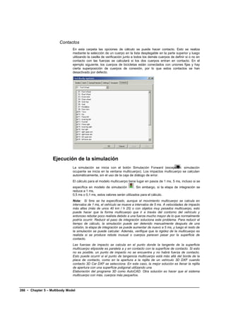 Contactos
                               En esta carpeta las opciones de cálculo se puede hacer contacto. Esto se realiza
                               mediante la selección de un cuerpo en la lista desplegable en la parte superior y luego
                               utilizando la casilla de verificación junto a todos los demás cuerpos de definir si o no en
                               contacto con las fuerzas se calculará si los dos cuerpos entran en contacto. En el
                               ejemplo siguiente, los cuerpos de bicicletas están conectados con uniones fijas y hay
                               cierta superposición de cuerpos de conexión, por lo que estos contactos se han
                               desactivado por defecto.




                   Ejecución de la simulación
                               La simulación se inicia con el botón Simulación Forward (excepción: simulación
                               ocupante se inicia en la ventana multicuerpo). Los impactos multicuerpo se calculan
                               automáticamente, sin el uso de la caja de diálogo de error.
                               El cálculo para el modelo multicuerpo tiene lugar en pasos de 1 ms, 5 ms, incluso si se
                               especifica en modelo de simulación          . Sin embargo, si la etapa de integración se
                               reduce a 1 ms,
                               0,5 ms o 0,1 ms, estos valores serán utilizados para el cálculo.
                               Nota: Si 5ms se ha especificado, aunque el movimiento multicuerpo se calcula en
                               intervalos de 1 ms, el vehículo se mueve a intervalos de 5 ms. A velocidades de impacto
                               más altas (más de unos 40 km / h 25) o con objetos muy pesados multicuerpo, esto
                               puede hacer que la forma multicuerpo que ir a través del contorno del vehículo y
                               entonces rebotar poco realista debido a una fuerza mucho mayor de lo que normalmente
                               podría ocurrir. Reducir el paso de integración soluciona este problema. Para reducir el
                               tiempo de cálculo, la simulación puede ser detenido manualmente después de una
                               colisión, la etapa de integración se puede aumentar de nuevo a 5 ms, y luego el resto de
                               la simulación se puede calcular. Además, verifique que la rigidez de la multicuerpo es
                               realista si se produce rebote inusual o cuerpos parecen pasar por la superficie de
                               contacto.
                               Las fuerzas de impacto se calcula en el punto donde la tangente de la superficie
                               multicuerpo elipsoide es paralela a y en contacto con la superficie de contacto. Si esto
                               no es posible, un punto de impacto no se encuentra y no habrá fuerza de contacto.
                               Esto puede ocurrir si el punto de tangencia multicuerpo está más allá del borde de la
                               placa de contacto, como en la apertura a la rejilla de un vehículo 3D DXF cuando
                               contacto 3D Car DXF se selecciona. En este caso, la mejor solución es llenar la rejilla
                               de apertura con una superficie poligonal utilizando una
                               Elaboración del programa 3D como AutoCAD. Otra solución es hacer que el sistema
                               multicuerpo con más, cuerpos más pequeños.



266 • Chapter 5 – Multibody Model
 