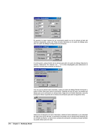 En general, la mejor manera de ver movimiento peatón es con la cámara al lado del
                                    vehículo impactante, unido a él. Pulse el botón Opciones en el cuadro de diálogo para
                                    abrir el cuadro de diálogo Configuración de animación.




                                    A continuación, pulse el botón de la cámara para abrir el cuadro de diálogo Adjuntar la
                                    cámara. Seleccione "En relación con ..." en la lista desplegable para seleccionar el
                                    vehículo correcto para conectar la cámara a.




                                    Una vez que la cámara está conectada, vuelva al cuadro de diálogo Render Animación y
                                    pulse el botón Start para hacer la animación. Después de que se hace, es posible que
                                    desee para ver la animación en cámara lenta. Haga clic en el botón Opciones, cerca de
                                    la esquina inferior izquierda de la ventana de animación para abrir el siguiente menú.




                                    Seleccione el elemento de menú Velocidad y deslice la barra deslizante a una velocidad
                                    tan baja como el 5% del real. La animación se pueden ver en cámara lenta haciendo clic
                                    en el botón de flecha. La barra de la ventana de animación corredera principal también
                                    se puede utilizar para ver cada

270 • Chapter 5 – Multibody Model
 