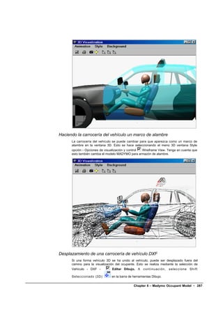 Haciendo la carrocería del vehículo un marco de alambre
      La carrocería del vehículo se puede cambiar para que aparezca como un marco de
      alambre en la ventana 3D. Esto se hace seleccionando el menú 3D ventana Style
      opción - Opciones de visualización y control Wireframe View. Tenga en cuenta que
      esto también cambia el modelo MADYMO para armazón de alambre.




Desplazamiento de una carrocería de vehículo DXF
      Si una forma vehículo 3D se ha unido al vehículo, puede ser desplazado fuera del
      camino para la visualización del ocupante. Esto se realiza mediante la selección de
      Vehículo - DXF -          Editar Dibujo. A      c ont i nuac i ón,   s el ecci one   Shift

      Sel ecci onado (3D)       en la barra de herramientas Dibujo.

                                               Chapter 6 – Madymo Occupant Model • 287
 