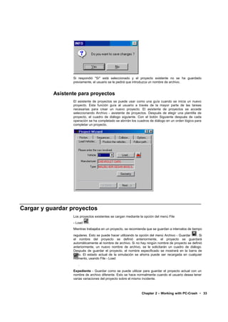 Si respondió "Sí" está seleccionado y el proyecto existente no se ha guardado
                  previamente, el usuario se le pedirá que introduzca un nombre de archivo.


           Asistente para proyectos
                  El asistente de proyectos se puede usar como una guía cuando se inicia un nuevo
                  proyecto. Esta función guía al usuario a través de la mayor parte de las tareas
                  necesarias para crear un nuevo proyecto. El asistente de proyectos se accede
                  seleccionando Archivo - asistente de proyectos. Después de elegir una plantilla de
                  proyecto, el cuadro de diálogo siguiente. Con el botón Siguiente después de cada
                  operación se ha completado se abrirán los cuadros de diálogo en un orden lógico para
                  completar un proyecto.




Cargar y guardar proyectos
                  Los proyectos existentes se cargan mediante la opción del menú File
                  - Load    .
                  Mientras trabajaba en un proyecto, se recomienda que se guardan a intervalos de tiempo
                  regulares. Esto se puede hacer utilizando la opción del menú Archivo - Guardar  . Si
                  el nombre del proyecto se definió anteriormente, el proyecto se guardará
                  automáticamente al nombre de archivo. Si no hay ningún nombre de proyecto se definió
                  anteriormente, un nuevo nombre de archivo, se le solicitarán un cuadro de diálogo.
                  Después de guardar el proyecto, el nombre especificado se mostrará en la barra de
                  título. El estado actual de la simulación se ahorra puede ser recargada en cualquier
                  momento, usando File - Load
                     .
                  Expediente - Guardar como se puede utilizar para guardar el proyecto actual con un
                  nombre de archivo diferente. Esto se hace normalmente cuando el usuario desea tener
                  varias variaciones del proyecto sobre el mismo incidente.



                                                               Chapter 2 – Working with PC-Crash • 33
 