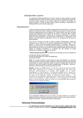 DSDJapan2000 y Vyskocil
                   Los japoneses DSDJapan2000 base de datos y bases de datos Vyskocil se cargan
                   automáticamente en el mismo directorio que los archivos de programa PC-Crash son.
                   La base de datos Vyskocil es una versión anterior de la base de datos DSD, con
                   menos funciones. La base de datos incluye Vyskocil camiones y motocicletas. El
                   DSDJapan2000 es para vehículos japoneses.

Especificaciones
                   La base de datos de América del Norte Características Se suministra en un directorio
                   aparte en el CD de PC-Crash y debe ser instalado por el usuario en el disco duro. El
                   directorio predeterminado que se instala en su nombre Specs, pero esto se puede
                   cambiar para adaptarse a las preferencias del usuario. La base de datos contiene
                   Especificaciones dimensiones y pesos de los vehículos automóviles y camiones
                   ligeros. No hay alimentación o de transmisión de información, o motocicleta o más
                   pesados camiones datos se proporciona, como lo es en algunas de las bases de
                   datos europeas.
                   Para que los vehículos de base de datos accesible Características, seleccione
                   cualquiera de los archivos en el directorio Especificaciones llamado Spe **** dbf
                   (donde **** indica el año del modelo) mediante Options -. Opciones - Directorios -
                   Base de datos de coches. La única diferencia entre la selección de ellas es que el año
                   seleccionado será el año en que la base de datos predeterminada vehículo cuadro de
                   diálogo se establece inicialmente en. Cualquier año otro vehículo se puede
                   seleccionar en cualquier momento en el vehículo

                   - Vehículo de base de datos                 se selecciona, sin embargo, por lo que cualquiera de
                   los datos del vehículo Características
                   los archivos disponibles en el cuadro de diálogo base
                   de datos del vehículo.
                   Nota: Si el usuario transfiere las otras bases de datos suministradas en el directorio
                   donde se encuentra la base de datos vinculada (o viceversa), todas las bases de datos
                   suministrados se pueden seleccionar desde el cuadro de diálogo Base de datos del
                   vehículo sin tener que cambiar el directorio predeterminado en Opciones - Opciones -
                   Directorios - Base de datos de coches de opciones de menú.
                   Ejemplo: C a r g a r u n B M W C a b r i o 2 . 5 9 6 d e l a b a s e d e d a t o s d e D S D .
                   Elija este vehículo en el cuadro de diálogo Base de da tos del
                   v e h í c u l o s e l e c c i o n a n d o e l p r i m e r a ñ o (1 9 9 6 ) e n e l m e n ú
                   d e s p l e g a b l e , a c o n t i n u a c i ó n , e l f a b r i c a n t e (B M W ) e n e l c u a d r o d e
                   l i s t a d e l a i z q u i e r d a , e n t o n c e s e l m o d e l o (C a b r i o 2 , 5 ) e n e l c u a d r o
                   de lista de la derecha, utilice el Vehículo opción Query ... . Un
                   mens aj e de i nf or mac i ón apar ec er á par a i ndic ar que l a posic i ón del
                   centro de gravedad no está definida y una distribución de 50/50
                   pes o ha si do as umi do. Est o es ci er t o en la ac t ual i dad par a al gunos
                   vehículos en la base de datos.




                   Si una distribución diferente peso que se desea, se puede cambiar en el cuadro de
                   diálogo Geometría del vehículo, que aparece cuando el vehículo de la opción de menú -
                   Ajustes de vehículos - Geometría del vehículo seleccionado.


      Vehículos Personalizados
                   Los vehículos que no están contenidos en una base de datos y objetos tales como
                   paredes y árboles deben ser cargados como un vehículo personalizado. Un número39
                                                          Chapter 2 – Working with PC-Crash • de
 