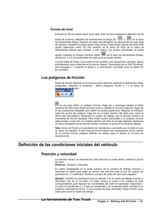 Curvas de nivel
                    Escenas en 3D se pueden sacar de la nada. Esto se hace mediante la definición de las

                    líneas de contorno, utilizando las herramientas de dibujo 2D       o        en la barra
                    de herramientas Dibujo. Después de haber sido dibujados, las elevaciones de cada línea
                    de contorno completo se puede ajustar hacia arriba o hacia abajo usando las teclas Shift
                    opción Seleccione menú 3D (clic derecho en la barra de título de la barra de
                    herramientas Dibujar para acceder a este menú). Los puntos individuales se puede

                    ajustar mediante la ventana Cambiar objeto        de la barra de herramientas Dibujar,
                    donde la X, Y y Z de coordenadas de cada punto se puede cambiar.
                    Cuando todas las líneas y los puntos se han ajustado a las ubicaciones correctas, siga el
                    procedimiento que se describe en la sección anterior "Importación de un DXF Encuesta"
                    para triangular y / o exportar el dibujo y, a continuación, importarlo como un objeto 3D
                    por carretera.


            Los polígonos de fricción
                    Áreas de fricción diferente en la escena puede definirse mediante la elaboración áreas
                    poligonales, utilizando la Dinámica - definir polígonos fricción y / o la barra de
                    herramientas de fricción.



                                      .

                         se usa para definir un polígono fricción. Haga clic y mantenga pulsado el botón
                    izquierdo del ratón para dibujar el primer punto y suéltelo en el punto segundo. Haga clic
                    en las ubicaciones deseadas para definir los puntos posteriores. Después de introducir
                    todos los puntos del polígono, haga clic en el botón derecho del ratón para cerrar el
                    último lado del polígono. Aparecerá un cuadro de diálogo, que le permite introducir el
                    coeficiente de fricción deseada. Para añadir puntos adicionales a un polígono fricción
                    seleccionarlo y hacer clic con el botón derecho del ratón en el lugar deseado. Aparecerá
                    un menú emergente que le permite insertar o eliminar un punto en la ubicación elegida.
                    Nota: Zonas de fricción y la pendiente son manejados y calculados por el orden en que
                    se crean, por ejemplo, Si dos áreas de fricción tienen una superposición de los valores
                    de la primera fricción polígono definido se utilizan para el cálculo en la zona de
                    superposición.



Definición de las condiciones iniciales del vehículo

            Posición y velocidad
                    La posición inicial y la velocidad de cada vehículo se puede definir usando la opción
                    de menú
                    Dinámica - Posición y Velocidad.
                    El cuadro desplegable en la parte superior de la ventana de diálogo Posición y
                    velocidad se utiliza para elegir el número del vehículo para el que se indican los
                    parámetros y / o modificado. Contiene una lista de todos los vehículos cargados.
                    Ejemplo: Cambiar los parámetros para el vehículo 1 en el cuadro de diálogo Posición y
                    Velocidad. Uso de la TAB tecla o el ratón, mueva el cursor a los cuadros de texto
                    correspondientes para ingresar las coordenadas del centro de gravedad. Especifique -
                    2,5 para la coordenada x y 0 para la coordenada y en el ejemplo dado. Introduzca un
                    comienzo velocidad de 50 km / h en el cuadro de texto Velocidad. Pulse el botón Aceptar
                    botón para cerrar el cuadro de diálogo.


            La herramienta de Tow Truck                        Chapter 2 – Working with PC-Crash • 43
 