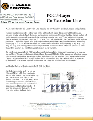 PCC 3-Layer
Co-Extrusion Line
PCC Recently Installed a 3-Layer Co-Ex Line including our new VacuBloc and EasyLink cost saving features.
This new installation includes 3 of our state-of-the-art Guardian® Series 2 Gravimetric Batch Blenders
providing precise batch-to-batch dispensing and consistent homogenous blending. Standard features include off-
the-shelf controls, color touch-screen, quickly removable cartridge gates with V-gate metering, segmented
material hoppers, integral drain chute, and a “No Dead Zone” mixing chamber. The Guardian® can be equipped
with up to 12 ingredient hoppers, with each hopper capable of running 0-100% of the recipe with dispensing
accuracy up to +/-0.02%. Guardian® Series 2 is comprised of six models, including 1.0kg, 2.5kg, 5kg, 12kg,
18kg and 25kg, with throughput rates exceeding 10,000PPH. Guardian® Series 2 blenders continue to set the
standard for accuracy and blend homogeneity in each and every batch.
Our blenders are equipped with PCC VacuBloc manifolds that reduces the vacuum lines required to only one
line per block. This saves in both materials and labor. The manifold holds all the sequencing valves that operate
from the single vacuum line. The compressed air needed to operate the sequence valves also comes from our
VacuBloc so you only need one compressed air line to the manifold. This gives you the ability to remote or
blender mount the VacuBloc for easier maintenance and cuts down on installation time and costs.
And finally, the 3-layer line is equipped with PCC EasyLink.
Easylink gives you the ability to run one
Ethernet (24volt) cable from receiver to
receiver. If it’s a co-ex line you still only run
one Ethernet cable from each receiver
blender to blender. The 24volt power would
come from your Process Control blender.
This dramatically cuts down on installation
time and costs. The total savings for a 3-
layer line conservatively totals $17k and
even more savings for larger lines.
 