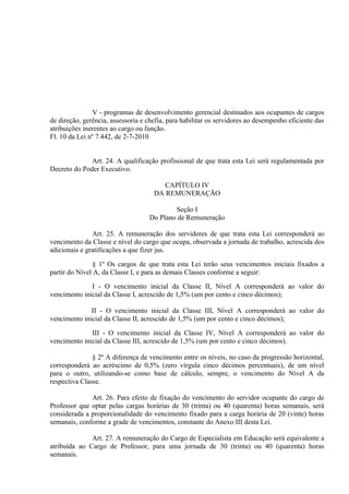 V - programas de desenvolvimento gerencial destinados aos ocupantes de cargos
de direção, gerência, assessoria e chefia, para habilitar os servidores ao desempenho eficiente das
atribuições inerentes ao cargo ou função.
Fl. 10 da Lei nº 7.442, de 2-7-2010


              Art. 24. A qualificação profissional de que trata esta Lei será regulamentada por
Decreto do Poder Executivo.

                                        CAPÍTULO IV
                                     DA REMUNERAÇÃO

                                           Seção I
                                   Do Plano de Remuneração

               Art. 25. A remuneração dos servidores de que trata esta Lei corresponderá ao
vencimento da Classe e nível do cargo que ocupa, observada a jornada de trabalho, acrescida dos
adicionais e gratificações a que fizer jus.

               § 1º Os cargos de que trata esta Lei terão seus vencimentos iniciais fixados a
partir do Nível A, da Classe I, e para as demais Classes conforme a seguir:

              I - O vencimento inicial da Classe II, Nível A corresponderá ao valor do
vencimento inicial da Classe I, acrescido de 1,5% (um por cento e cinco décimos);

              II - O vencimento inicial da Classe III, Nível A corresponderá ao valor do
vencimento inicial da Classe II, acrescido de 1,5% (um por cento e cinco décimos);

              III - O vencimento inicial da Classe IV, Nível A corresponderá ao valor do
vencimento inicial da Classe III, acrescido de 1,5% (um por cento e cinco décimos).

               § 2º A diferença de vencimento entre os níveis, no caso da progressão horizontal,
corresponderá ao acréscimo de 0,5% (zero vírgula cinco décimos percentuais), de um nível
para o outro, utilizando-se como base de cálculo, sempre, o vencimento do Nível A da
respectiva Classe.

              Art. 26. Para efeito de fixação do vencimento do servidor ocupante do cargo de
Professor que optar pelas cargas horárias de 30 (trinta) ou 40 (quarenta) horas semanais, será
considerada a proporcionalidade do vencimento fixado para a carga horária de 20 (vinte) horas
semanais, conforme a grade de vencimentos, constante do Anexo III desta Lei.

              Art. 27. A remuneração do Cargo de Especialista em Educação será equivalente a
atribuída ao Cargo de Professor, para uma jornada de 30 (trinta) ou 40 (quarenta) horas
semanais.
 