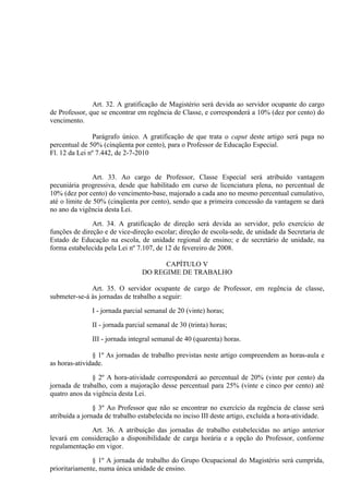 Art. 32. A gratificação de Magistério será devida ao servidor ocupante do cargo
de Professor, que se encontrar em regência de Classe, e corresponderá a 10% (dez por cento) do
vencimento.

               Parágrafo único. A gratificação de que trata o caput deste artigo será paga no
percentual de 50% (cinqüenta por cento), para o Professor de Educação Especial.
Fl. 12 da Lei nº 7.442, de 2-7-2010


                Art. 33. Ao cargo de Professor, Classe Especial será atribuído vantagem
pecuniária progressiva, desde que habilitado em curso de licenciatura plena, no percentual de
10% (dez por cento) do vencimento-base, majorado a cada ano no mesmo percentual cumulativo,
até o limite de 50% (cinqüenta por cento), sendo que a primeira concessão da vantagem se dará
no ano da vigência desta Lei.

               Art. 34. A gratificação de direção será devida ao servidor, pelo exercício de
funções de direção e de vice-direção escolar; direção de escola-sede, de unidade da Secretaria de
Estado de Educação na escola, de unidade regional de ensino; e de secretário de unidade, na
forma estabelecida pela Lei nº 7.107, de 12 de fevereiro de 2008.

                                       CAPÍTULO V
                                 DO REGIME DE TRABALHO

              Art. 35. O servidor ocupante de cargo de Professor, em regência de classe,
submeter-se-á às jornadas de trabalho a seguir:

               I - jornada parcial semanal de 20 (vinte) horas;

               II - jornada parcial semanal de 30 (trinta) horas;

               III - jornada integral semanal de 40 (quarenta) horas.

               § 1º As jornadas de trabalho previstas neste artigo compreendem as horas-aula e
as horas-atividade.

               § 2º A hora-atividade corresponderá ao percentual de 20% (vinte por cento) da
jornada de trabalho, com a majoração desse percentual para 25% (vinte e cinco por cento) até
quatro anos da vigência desta Lei.

                § 3º Ao Professor que não se encontrar no exercício da regência de classe será
atribuída a jornada de trabalho estabelecida no inciso III deste artigo, excluída a hora-atividade.

             Art. 36. A atribuição das jornadas de trabalho estabelecidas no artigo anterior
levará em consideração a disponibilidade de carga horária e a opção do Professor, conforme
regulamentação em vigor.

               § 1º A jornada de trabalho do Grupo Ocupacional do Magistério será cumprida,
prioritariamente, numa única unidade de ensino.
 