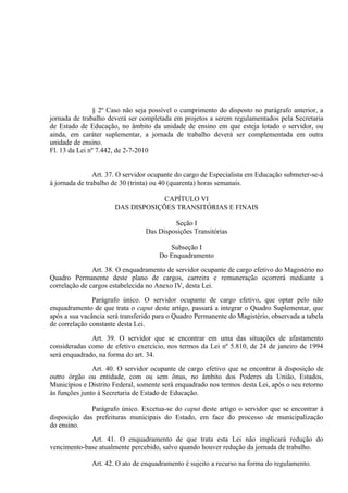 § 2º Caso não seja possível o cumprimento do disposto no parágrafo anterior, a
jornada de trabalho deverá ser completada em projetos a serem regulamentados pela Secretaria
de Estado de Educação, no âmbito da unidade de ensino em que esteja lotado o servidor, ou
ainda, em caráter suplementar, a jornada de trabalho deverá ser complementada em outra
unidade de ensino.
Fl. 13 da Lei nº 7.442, de 2-7-2010


                Art. 37. O servidor ocupante do cargo de Especialista em Educação submeter-se-á
à jornada de trabalho de 30 (trinta) ou 40 (quarenta) horas semanais.

                                   CAPÍTULO VI
                      DAS DISPOSIÇÕES TRANSITÓRIAS E FINAIS

                                          Seção I
                                 Das Disposições Transitórias

                                         Subseção I
                                      Do Enquadramento

               Art. 38. O enquadramento de servidor ocupante de cargo efetivo do Magistério no
Quadro Permanente deste plano de cargos, carreira e remuneração ocorrerá mediante a
correlação de cargos estabelecida no Anexo IV, desta Lei.

               Parágrafo único. O servidor ocupante de cargo efetivo, que optar pelo não
enquadramento de que trata o caput deste artigo, passará a integrar o Quadro Suplementar, que
após a sua vacância será transferido para o Quadro Permanente do Magistério, observada a tabela
de correlação constante desta Lei.

              Art. 39. O servidor que se encontrar em uma das situações de afastamento
consideradas como de efetivo exercício, nos termos da Lei nº 5.810, de 24 de janeiro de 1994
será enquadrado, na forma do art. 34.

               Art. 40. O servidor ocupante de cargo efetivo que se encontrar à disposição de
outro órgão ou entidade, com ou sem ônus, no âmbito dos Poderes da União, Estados,
Municípios e Distrito Federal, somente será enquadrado nos termos desta Lei, após o seu retorno
às funções junto à Secretaria de Estado de Educação.

              Parágrafo único. Excetua-se do caput deste artigo o servidor que se encontrar à
disposição das prefeituras municipais do Estado, em face do processo de municipalização
do ensino.

             Art. 41. O enquadramento de que trata esta Lei não implicará redução do
vencimento-base atualmente percebido, salvo quando houver redução da jornada de trabalho.

              Art. 42. O ato de enquadramento é sujeito a recurso na forma do regulamento.
 