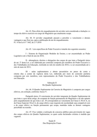 Art. 43. Para efeito do enquadramento do servidor será considerada a titulação e o
tempo de efetivo exercício no cargo do Magistério que atualmente ocupa.

               Art. 44. O servidor enquadrado passará a perceber o vencimento e demais
vantagens a que fizer jus, após a publicação do ato de enquadramento.
Fl. 14 da Lei nº 7.442, de 2-7-2010


              Art. 45. Leis específicas do Poder Executivo tratarão dos seguintes assuntos:

               I - Sistema de Organização Modular de Ensino, a ser encaminhado ao Poder
Legislativo até o final do ano de 2010;

                II - abrangência, direitos e obrigações dos cargos de que trata o Parágrafo único
do art. 2º desta Lei, a ser elaborada por comissão composta por membros do Poder Executivo e
dos Trabalhados em Educação, instituída no mês de outubro de 2010, e a ser encaminhada até o
mês de maio de 2011;

              III - aulas suplementares e abono pecuniários no prazo de cento e
oitenta dias a contar da vigência desta Lei, elaborada por meio de comissão paritária
composta por seis membros, com representantes do Poder Executivo e dos Trabalhadores
em Educação.

                                         Subseção II
                                    Do Quadro Suplementar

               Art. 46. O Quadro Suplementar da Carreira do Magistério é composto por cargos
efetivos, em extinção, conforme Anexo V.

               Parágrafo único. O vencimento do servidor integrante do Quadro Suplementar de
que trata o caput deste artigo, do ocupante de função permanente do Magistério e do não optante
pelo enquadramento de que trata o art. 38 corresponderá ao vencimento da Classe I, Nível A, ou
da Classe Especial, Nível A, do cargo efetivo cujo requisito de escolaridade seja compatível com
a do cargo efetivo ou função permanente que ocupa, mantidas todas as demais vantagens
percebidas na ocasião.

              Art. 47. Fica vedada a realização de concurso público para provimento de vagas
dos cargos efetivos do Quadro Suplementar, os quais serão declarados extintos à medida que
vagarem.

                                           Seção II
                                    Das Disposições Finais
 