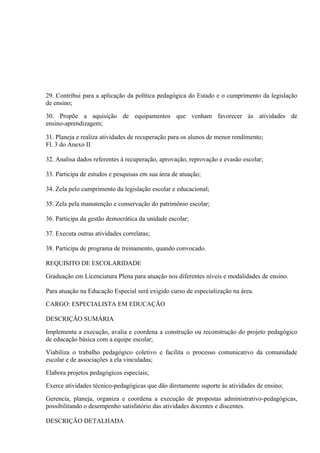 29. Contribui para a aplicação da política pedagógica do Estado e o cumprimento da legislação
de ensino;

30. Propõe a aquisição de equipamentos que venham favorecer às atividades de
ensino-aprendizagem;

31. Planeja e realiza atividades de recuperação para os alunos de menor rendimento;
Fl. 3 do Anexo II

32. Analisa dados referentes à recuperação, aprovação, reprovação e evasão escolar;

33. Participa de estudos e pesquisas em sua área de atuação;

34. Zela pelo cumprimento da legislação escolar e educacional;

35. Zela pela manutenção e conservação do patrimônio escolar;

36. Participa da gestão democrática da unidade escolar;

37. Executa outras atividades correlatas;

38. Participa de programa de treinamento, quando convocado.

REQUISITO DE ESCOLARIDADE

Graduação em Licenciatura Plena para atuação nos diferentes níveis e modalidades de ensino.

Para atuação na Educação Especial será exigido curso de especialização na área.

CARGO: ESPECIALISTA EM EDUCAÇÃO

DESCRIÇÃO SUMÁRIA

Implementa a execução, avalia e coordena a construção ou reconstrução do projeto pedagógico
de educação básica com a equipe escolar;

Viabiliza o trabalho pedagógico coletivo e facilita o processo comunicativo da comunidade
escolar e de associações a ela vinculadas;

Elabora projetos pedagógicos especiais;

Exerce atividades técnico-pedagógicas que dão diretamente suporte às atividades de ensino;

Gerencia, planeja, organiza e coordena a execução de propostas administrativo-pedagógicas,
possibilitando o desempenho satisfatório das atividades docentes e discentes.

DESCRIÇÃO DETALHADA
 