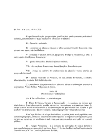 Fl. 2 da Lei nº 7.442, de 2-7-2010


              II - profissionalização, que pressupõe qualificação e aperfeiçoamento profissional
contínuo, com remuneração digna e condições adequadas de trabalho;

               III - formação continuada;

               IV - promoção da educação visando o pleno desenvolvimento da pessoa e seu
preparo para o exercício da cidadania;

               V - liberdade de ensinar, aprender, pesquisar e divulgar o pensamento, a arte e o
saber, dentro dos ideais de democracia;

               VI - gestão democrática do ensino público estadual;

               VII - valorização do desempenho, da qualificação e do conhecimento;

              VIII - avanço na carreira dos profissionais da educação básica, através da
progressão funcional;

              IX - período reservado ao Professor, em sua jornada de trabalho, a estudos,
planejamento e avaliação do trabalho discente;

               X - participação dos profissionais da educação básica na elaboração, execução e
avaliação do Projeto Político Pedagógico da Escola.

                                             Seção III
                                     Dos Conceitos Fundamentais

               Art. 4º Para efeito desta Lei, entende-se por:

              I - Plano de Cargos, Carreira e Remuneração – é o conjunto de normas que
disciplinam o desenvolvimento do servidor na carreira, correlacionam as respectivas classes de
cargos com os níveis de escolaridade e de remuneração dos profissionais que ocupam e que
estabelecem critérios para o desenvolvimento, mediante progressão vertical e horizontal;

               II - Cargo Efetivo – é o lugar instituído na organização do serviço público, com
denominação própria, atribuição e responsabilidade específica e estipêndio correspondente, para
ser provido e exercido por um titular, o qual exige para ingresso, prévia aprovação em concurso
público;

                III - Função Permanente – é o conjunto de atribuições de caráter definitivo
desempenhadas por servidor estável, na forma do art. 19 do Ato das Disposições Constitucionais
Transitórias - ADCT da Constituição Federal de 1988;
 