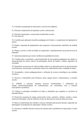 21. Contribui na preparação do aluno para o exercício da cidadania;

22. Zela pelo cumprimento da legislação escolar e educacional;

23. Zela pela manutenção e conservação do patrimônio escolar;
Fl. 5 do Anexo II

24. Contribui para aplicação da política pedagógica do Estado e o cumprimento da legislação de
ensino;

25. Propõe a aquisição de equipamentos que assegurem o funcionamento satisfatório da unidade
escolar;

26. Planeja, executa e avalia atividades de capacitação e aperfeiçoamento de pessoal da área de
educação;

27. Apresenta propostas que visem à melhoria da qualidade do ensino;

28. Contribui para a construção e operacionalização de uma proposta pedagógica que objetiva a
democratização do ensino, através da participação efetiva da família e demais segmentos da
sociedade;

29. Sistematiza os processos de coleta de dados relativos ao educando através de assessoramento
aos Professores, favorecendo a construção coletiva do conhecimento sobre a realidade do aluno;

30. Acompanha e orienta pedagogicamente a utilização de recursos tecnológicos nas unidades
escolares;

31. Promove o intercâmbio entre Professor, aluno, equipe técnica e administrativa, e conselho
escolar;

32. Trabalha o currículo,        enquanto processo interdisciplinar e viabilizador da
relação transmissão/produção     de conhecimentos, em consonância com o contexto
sócio-político-econômico;

33. Conhece os princípios norteadores de todas as disciplinas que compõem os currículos da
educação básica;

34. Desenvolve pesquisa de campo, promovendo visitas, consultas e debates, estudos e outras
fontes de informação, a fim de colaborar na fase de discussão do currículo pleno da escola;

35. Busca a modernização dos métodos e técnicas utilizados pelo pessoal docente, sugerindo sua
participação em programas de capacitação e demais eventos;

36. Assessora o trabalho docente na busca de soluções para os problemas de reprovação e evasão
escolar;
 