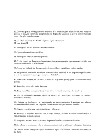 37. Contribui para o aperfeiçoamento do ensino e da aprendizagem desenvolvida pelo Professor
em sala de aula, na elaboração e implementação do projeto educativo da escola, consubstanciado
numa educação transformadora;

38. Coordena as atividades de elaboração do regimento escolar;
Fl. 6 do Anexo II

39. Participa da análise e escolha do livro didático;

40. Acompanha e orienta estagiários;

41. Participa de reuniões interdisciplinares;

42. Avalia e participa do encaminhamento dos alunos portadores de necessidades especiais, para
os setores específicos de atendimento;

43. Promove a inclusão do aluno portador de necessidades especiais no ensino regular;

44. Propicia aos educandos portadores de necessidades especiais a sua preparação profissional,
orientação e encaminhamento para o mercado de trabalho;

45. Coordena a elaboração, execução e avaliação de projetos pedagógicos e administrativos da
escola;

46. Trabalha a integração social do aluno;

47. Traça o perfil do aluno, através de observação, questionários, entrevistas e outros;

48. Auxilia o aluno na escolha de profissões, levando em consideração a demanda e a oferta no
mercado de trabalho;

49. Orienta os Professores na identificação de comportamentos divergentes dos alunos,
levantando e selecionando, em conjunto, alternativas de soluções a serem adotadas;

50. Divulga experiências e materiais relativos à educação;

51. Promove e coordena reuniões com o corpo docente, discente e equipes administrativas e
pedagógicas da unidade escolar;

52. Programa, realiza e presta contas das despesas efetuadas com recursos diversos;

53. Coordena, acompanha e avalia as atividades administrativas e técnico-pedagógicas da escola;

54. Orienta escolas na regularização e nas normas legais referentes ao currículo e à vida escolar
do aluno;
 