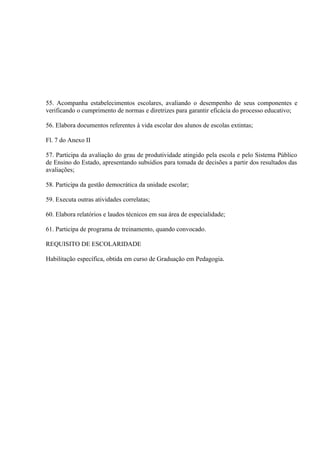 55. Acompanha estabelecimentos escolares, avaliando o desempenho de seus componentes e
verificando o cumprimento de normas e diretrizes para garantir eficácia do processo educativo;

56. Elabora documentos referentes à vida escolar dos alunos de escolas extintas;

Fl. 7 do Anexo II

57. Participa da avaliação do grau de produtividade atingido pela escola e pelo Sistema Público
de Ensino do Estado, apresentando subsídios para tomada de decisões a partir dos resultados das
avaliações;

58. Participa da gestão democrática da unidade escolar;

59. Executa outras atividades correlatas;

60. Elabora relatórios e laudos técnicos em sua área de especialidade;

61. Participa de programa de treinamento, quando convocado.

REQUISITO DE ESCOLARIDADE

Habilitação específica, obtida em curso de Graduação em Pedagogia.
 