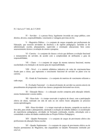 Fl. 3 da Lei nº 7.442, de 2-7-2010


                IV - Servidor – é a pessoa física, legalmente investida em cargo público, com
direitos, deveres, responsabilidades, vencimento e vantagens previstas em lei;

              V - Magistério Público – é o conjunto de cargos ocupados por profissionais da
Educação, que exercem atividades de docência e de suporte pedagógico, incluídas as de
administração escolar, planejamento, supervisão e orientação educacional, bem como
assessoramento técnico e avaliação de ensino e pesquisa;

              VI - Carreira – é o conjunto de classes e níveis que definem a evolução funcional
e remuneratória do servidor, de acordo com a complexidade de atribuições e grau de
responsabilidade;

               VII - Classe – é o conjunto de cargos de mesma natureza funcional, mesma
escolaridade e/ou titulação e de mesmo grau de responsabilidade;

              VIII - Nível – é o símbolo alfabético indicativo do valor do vencimento-base
fixado para a classe, que representa o crescimento funcional do servidor no plano e/ou na
carreira;

               IX - Grade de Vencimentos – é o conjunto de matrizes de vencimento referente a
cada cargo;

             X - Evolução Funcional – é o desenvolvimento do servidor na carreira através de
procedimentos de progressão vertical nas classes e progressão horizontal nos níveis;

             XI - Educação Básica – é a educação escolar composta pela educação infantil,
ensino fundamental e ensino médio;

              XII - Hora-Aula – é o tempo reservado à regência de classe, com a participação
efetiva do aluno, realizado em sala de aula ou em outros locais adequados ao processo
ensino-aprendizagem;

                XIII - Hora-Atividade – é o tempo reservado ao docente, cumprido na escola ou
fora dela, para estudo e planejamento, destinado à avaliação do trabalho didático e à socialização
de experiências pedagógicas, atividades de formação continuada, reunião, articulação com a
comunidade e outras atividades estabelecidas no Projeto Político Pedagógico;

               XIV - Quadro Permanente – é o conjunto de cargos de provimento efetivo dos
profissionais da educação básica escolar;

             XV - Quadro Suplementar – é o conjunto de cargos de provimento efetivo ou de
funções permanentes do Magistério, não enquadrados no Quadro Permanente instituído por
esta Lei;
 
