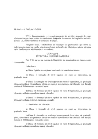 Fl. 4 da Lei nº 7.442, de 2-7-2010


               XVI - Enquadramento – é o posicionamento do servidor ocupante de cargo
efetivo em cargo, classe e nível de vencimento, do Quadro Permanente do Magistério instituído
por esta Lei, em face da tabela de correlação de cargos.

              Parágrafo único. Trabalhadores da Educação são profissionais que direta ou
indiretamente atuam na escola, seja desenvolvendo as funções do Magistério, seja na atividade
meio, dando suporte administrativo e operacional.

                                     CAPÍTULO II
                             ESTRUTURA, CARGOS E CARREIRA

                Art. 5º Os cargos da carreira do Magistério são estruturados em classes, assim
considerados:

                I - Professor:

                a) Classe Especial: formação de nível médio na modalidade normal;

              b) Classe I: formação de nível superior em curso de licenciatura, de
graduação plena;

               c) Classe II: formação em nível superior em curso de licenciatura, de graduação
plena, acrescida de pós-graduação obtida em curso de especialização na Educação com duração
mínima de 360 (trezentos e sessenta) horas;

               d) Classe III: formação em nível superior em curso de licenciatura, de graduação
plena, acrescida de mestrado na área de educação;

               e) Classe IV: formação em nível superior em curso de licenciatura, de graduação
plena, acrescida de doutorado na área de educação.

                II - Especialista em Educação:

              a) Classe I: formação de nível superior em curso de licenciatura, de
graduação plena;

               b) Classe II: formação em nível superior em curso de licenciatura, de graduação
plena, acrescida de pós-graduação obtida em curso de especialização na Educação com duração
mínima de 360 (trezentos e sessenta) horas;

               c) Classe III: formação em nível superior em curso de licenciatura, de graduação
plena, acrescida de mestrado na área de educação;
 
