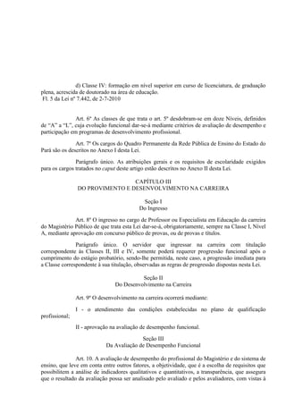 d) Classe IV: formação em nível superior em curso de licenciatura, de graduação
plena, acrescida de doutorado na área de educação.
 Fl. 5 da Lei nº 7.442, de 2-7-2010


               Art. 6º As classes de que trata o art. 5º desdobram-se em doze Níveis, definidos
de “A” a “L”, cuja evolução funcional dar-se-á mediante critérios de avaliação de desempenho e
participação em programas de desenvolvimento profissional.

               Art. 7º Os cargos do Quadro Permanente da Rede Pública de Ensino do Estado do
Pará são os descritos no Anexo I desta Lei.

               Parágrafo único. As atribuições gerais e os requisitos de escolaridade exigidos
para os cargos tratados no caput deste artigo estão descritos no Anexo II desta Lei.

                                 CAPÍTULO III
                DO PROVIMENTO E DESENVOLVIMENTO NA CARREIRA

                                           Seção I
                                          Do Ingresso

              Art. 8º O ingresso no cargo de Professor ou Especialista em Educação da carreira
do Magistério Público de que trata esta Lei dar-se-á, obrigatoriamente, sempre na Classe I, Nível
A, mediante aprovação em concurso público de provas, ou de provas e títulos.

               Parágrafo único. O servidor que ingressar na carreira com titulação
correspondente às Classes II, III e IV, somente poderá requerer progressão funcional após o
cumprimento do estágio probatório, sendo-lhe permitida, neste caso, a progressão imediata para
a Classe correspondente à sua titulação, observadas as regras de progressão dispostas nesta Lei.

                                          Seção II
                                Do Desenvolvimento na Carreira

                Art. 9º O desenvolvimento na carreira ocorrerá mediante:

                I - o atendimento das condições estabelecidas no plano de qualificação
profissional;
                II - aprovação na avaliação de desempenho funcional.

                                          Seção III
                            Da Avaliação de Desempenho Funcional

               Art. 10. A avaliação de desempenho do profissional do Magistério e do sistema de
ensino, que leve em conta entre outros fatores, a objetividade, que é a escolha de requisitos que
possibilitem a análise de indicadores qualitativos e quantitativos, a transparência, que assegura
que o resultado da avaliação possa ser analisado pelo avaliado e pelos avaliadores, com vistas à
 