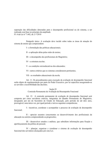 superação das dificuldades detectadas para o desempenho profissional ou do sistema, a ser
realizada com base no princípio da amplitude.
Fl. 6 da Lei nº 7.442, de 2-7-2010


               Parágrafo único. A avaliação deve incidir sobre todas as áreas de atuação do
sistema de ensino que compreendem:

              I - a formulação das políticas educacionais;

              II - a aplicação delas pelas redes de ensino;

              III - o desempenho dos profissionais do Magistério;

              IV - a estrutura escolar;

              V - as condições sócioeducativas dos educandos;

              VI - outros critérios que os sistemas considerarem pertinentes;

              VII - os resultados educacionais da escola.

                Art. 11. Os procedimentos para execução da avaliação de desempenho funcional
serão objeto de regulamentação por parte do Poder Executivo, por lei específica assegurando-se
ao servidor a recorribilidade das decisões.

                                        Seção IV
                Comissão Permanente de Avaliação de Desempenho Funcional

              Art. 12. A comissão permanente de avaliação de desempenho funcional será
composta por cinco servidores estáveis, integrantes do Quadro Permanente do Magistério,
designados por ato do Secretário de Estado de Educação, pelo período de até dois anos,
prorrogável, uma única vez, por igual período e terá as seguintes competências:

              I - incentivar, coordenar e acompanhar o processo de avaliação de desempenho
funcional;

              II - apreciar assuntos concernentes ao desenvolvimento dos profissionais da
educação na carreira compreendendo as progressões;

             III - desenvolver estudos e análises, que subsidiem informações para fixação e
aperfeiçoamento da política de pessoal;

               IV - planejar, organizar e coordenar o sistema de avaliação de desempenho
funcional dos servidores alcançados por esta Lei;
 
