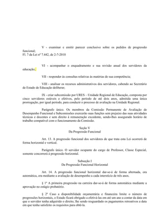 V - examinar e emitir parecer conclusivo sobre os pedidos de progressão
funcional;
Fl. 7 da Lei nº 7.442, de 2-7-2010


              VI - acompanhar o enquadramento e sua revisão anual dos servidores da
educação;

              VII - responder às consultas relativas às matérias de sua competência;

              VIII - analisar os recursos administrativos dos servidores, cabendo ao Secretário
de Estado de Educação deliberar;

              IX - criar subcomissão por URES – Unidade Regional de Educação, composta por
cinco servidores estáveis e efetivos, pelo período de até dois anos, admitida uma única
prorrogação, por igual período, para conduzir o processo de avaliação na Unidade Regional.

              Parágrafo único. Os membros da Comissão Permanente de Avaliação de
Desempenho Funcional e Subcomissões exercerão suas funções sem prejuízo das suas atividades
técnicas e docentes e sem direito à remuneração excedente, sendo-lhes assegurado horário de
trabalho compatível com o funcionamento da Comissão.

                                          Seção V
                                   Da Progressão Funcional

              Art. 13. A progressão funcional dos servidores de que trata esta Lei ocorrerá de
forma horizontal e vertical.

             Parágrafo único. O servidor ocupante do cargo de Professor, Classe Especial,
somente concorrerá à progressão horizontal.

                                          Subseção I
                              Da Progressão Funcional Horizontal

               Art. 14. A progressão funcional horizontal dar-se-á de forma alternada, ora
automática, ora mediante a avaliação de desempenho a cada interstício de três anos.

              § 1º A primeira progressão na carreira dar-se-á de forma automática mediante a
aprovação no estágio probatório.

               § 2º Caso a disponibilidade orçamentária e financeira limite o número de
progressões horizontais, o Estado ficará obrigado a efetivá-las em até um ano a contar da data em
que o servidor tenha adquirido o direito, lhe sendo resguardado os pagamentos retroativos a data
em que tenha satisfeito os requisitos para obtê-la.
 