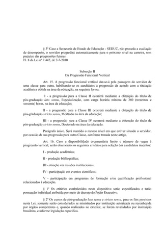 § 3º Caso a Secretaria de Estado de Educação - SEDUC, não proceda a avaliação
de desempenho, o servidor progredirá automaticamente para o próximo nível na carreira, sem
prejuízo das progressões futuras.
Fl. 8 da Lei nº 7.442, de 2-7-2010


                                          Subseção II
                                Da Progressão Funcional Vertical

              Art. 15. A progressão funcional vertical dar-se-á pela passagem do servidor de
uma classe para outra, habilitando-se os candidatos à progressão de acordo com a titulação
acadêmica obtida na área da educação, na seguinte forma:

                I - a progressão para a Classe II ocorrerá mediante a obtenção do título de
pós-graduação lato sensu, Especialização, com carga horária mínima de 360 (trezentos e
sessenta) horas, na área da educação;

             II - a progressão para a Classe III ocorrerá mediante a obtenção do título de
pós-graduação stricto sensu, Mestrado na área da educação;

              III - a progressão para a Classe IV ocorrerá mediante a obtenção do título de
pós-graduação stricto sensu, Doutorado na área da educação.

               Parágrafo único. Será mantido o mesmo nível em que estiver situado o servidor,
por ocasião de sua progressão para outra Classe, conforme tratada neste artigo.

               Art. 16. Caso a disponibilidade orçamentária limite o número de vagas à
progressão vertical, serão observados os seguintes critérios para seleção dos candidatos inscritos:

               I - produção acadêmica;

               II - produção bibliográfica;

               III - atuação em missões institucionais;

               IV - participação em eventos científicos;

               V - participação em programas de formação e/ou qualificação profissional
relacionados à educação.

              § 1º Os critérios estabelecidos neste dispositivo serão especificados e terão
pontuação individual atribuída por meio de decreto do Poder Executivo.

                § 2º Os cursos de pós-graduação lato sensu e stricto sensu, para os fins previstos
nesta Lei, somente serão considerados se ministrados por instituição autorizada ou reconhecida
por órgãos competentes e, quando realizados no exterior, se forem revalidados por instituição
brasileira, conforme legislação especifica.
 