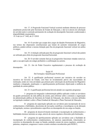 Art. 17. A Progressão Funcional Vertical ocorrerá mediante abertura de processo
anualmente promovido pela Secretaria de Estado de Educação, e dar-se-á através de solicitação
do servidor junto à comissão permanente de avaliação de desempenho funcional, condicionada à
disponibilidade orçamentária.
 Fl. 9 da Lei nº 7.442, de 2-7-2010


              Art. 18. O servidor que ocupar dois cargos do Quadro Permanente do Magistério,
nos termos das disposições constitucionais que tratam do acúmulo remunerado de cargos
públicos, poderá utilizar a mesma titulação para fins de progressão funcional vertical em ambos
os cargos.

                Art. 19. A titulação utilizada para fins de progressão funcional vertical não poderá
ser utilizado para efeito de progressão funcional horizontal.

               Art. 20. O servidor somente fará jus às progressões funcionais tratadas nesta Lei,
após a sua aprovação em estágio probatório e confirmação na carreira.

               Art. 21. Ato do Poder Executivo regulamentará o processo de avaliação de
desempenho.

                                          Seção VI
                            Da Formação e Qualificação Profissional

                Art. 22. A qualificação profissional ocorrerá por iniciativa do servidor ou
incentivo do Governo do Estado, com base no levantamento prévio das necessidades da
instituição, tendo em vista atividades que primem pela valorização do profissional do Magistério
mediante a integração, atualização e o aperfeiçoamento profissional, objetivando a melhoria da
qualidade do ensino público.

               Art. 23. A qualificação profissional deverá atender aos seguintes programas:

               I - programa de integração à administração pública aplicado a todos os servidores
do quadro permanente da rede pública de ensino, para informar sobre a estrutura e organização
da administração pública da Secretaria de Estado de Educação, dos direitos e deveres definidos
na legislação estadual e sobre o Plano Estadual de Educação e Plano Nacional de Educação;

                II - programa de capacitação aplicado aos servidores para incorporação de novos
conhecimentos e habilidades, decorrentes de inovações científicas e tecnológicas ou de alteração
da legislação, normas e procedimentos específicos ao desempenho do seu cargo ou função;

               III - programa de desenvolvimento destinado à incorporação de conhecimentos e
habilidades técnicas inerentes ao cargo, através de cursos regulares oferecidos pela Instituição;

               IV - programa de aperfeiçoamento aplicado aos servidores com a finalidade de
incorporação de conhecimentos complementares, de natureza especializada, relacionados ao
exercício ou desempenho do cargo ou função, podendo constar de cursos regulares, seminários,
palestras, simpósios, congressos e outros eventos similares reconhecidos pela SEDUC;
 