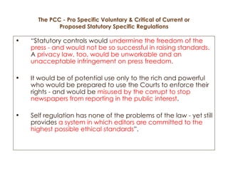The PCC - Pro Specific Voluntary & Critical of Current or Proposed Statutory Specific Regulations “ Statutory controls would  undermine the freedom of the press - and would not be so successful in raising standards.  A  privacy law, too, would be unworkable and an unacceptable infringement on press freedom.   It would be of potential use only to the rich and powerful who would be prepared to use the Courts to enforce their rights - and would be  misused by the corrupt to stop newspapers from reporting in the public interest .  Self regulation has none of the problems of the law - yet still provides  a system in which editors are committed to the highest possible ethical standards ”.  