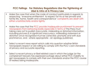 PCC Failings  For Statutory Regulations Like the Tightening of Libel & Intro of A Privacy Law Make the case that when the code of conduct particularly in regards to respecting  ‘everyone entitlement  to respect for his or her private and family life, home, health and correspondence’  complaints are dealt with either unsatisfactorily and/or lightly. Make the case that the  PCC provide inadequate punishment to prevent newspapers from behaving badly especially in terms of  The Press must taking care not to publish inaccurate, misleading or distorted information, including pictures.ii) A significant inaccuracy, misleading statement or distortion once recognized must be corrected, promptly and with due prominence, and - where appropriate - an apology published. Select a recent news report which calls into question whether British newspapers respect or are willing to comply with the PCC’s own standards of privacy and accurate reporting.  Select a recent privacy or libel related case in which the judge (or the complainant lawyers has expressed outrage about either PCC inability to get newspapers to comply with their own standards and/or the PCC course of redress being inadequate.  . 
