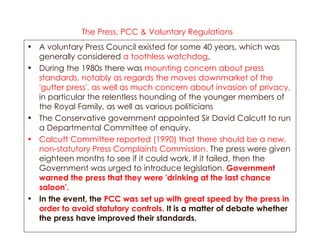 The Press, PCC & Voluntary Regulations   A voluntary Press Council existed for some 40 years, which was generally considered  a toothless watchdog .  During the 1980s there was  mounting concern about press standards, notably as regards the moves downmarket of the 'gutter press',   as well as much concern about invasion of privacy,  in particular the relentless hounding of the younger members of the Royal Family, as well as various politicians  The Conservative government appointed Sir David Calcutt to run a Departmental Committee of enquiry.  Calcutt Committee reported (1990) that there should be a new, non-statutory Press Complaints Commission.  The press were given eighteen months to see if it could work. If it failed, then the Government was urged to introduce legislation.  Government warned the press that they were 'drinking at the last chance saloon'.   In the event, the  PCC was set up with great speed by the press in order to avoid statutory controls.  It is a matter of debate whether the press have improved their standards. 