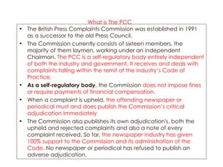 What is The PCC   The British Press Complaints Commission was established in 1991 as a successor to the old Press Council.  The Commission currently consists of sixteen members, the majority of them laymen, working under an independent Chairman.  The PCC is a self-regulatory body entirely independent of both the industry and government. It receives and deals with complaints falling within the remit of the industry’s Code of Practice. As a self-regulatory body , the Commission  does not impose fines or require payments of financial compensation.   When a complaint is upheld,  the offending newspaper or periodical must and does publish the Commission’s critical adjudication immediately The Commission also publishes its own adjudication's, both the upheld and rejected complaints and also a note of every complaint received. So far,  the newspaper industry has given 100% support to the Commission and its administration of the Code . No newspaper or periodical has refused to publish an adverse adjudication. 