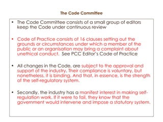 The Code Committee The Code Committee consists of a small group of editors keep the Code under continuous review Code of Practice consists of 16 clauses setting out the grounds or circumstances under which a member of the public or an organisation may bring a complaint about unethical conduct.   See PCC Editor’s Code of Practice All changes in the Code, are  subject to the approval and support of the industry .  Their compliance is voluntary, but nonetheless, it is binding. And that, in essence, is the strength of the self-regulatory system. Secondly, the industry has a  manifest interest in making self-regulation work. If it were to fail, they know that the government would intervene and impose a statutory system. 