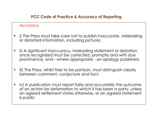 PCC Code of Practice & Accuracy of Reporting   Accuracy i) The Press must take care not to publish inaccurate, misleading or distorted information, including pictures. ii) A significant inaccuracy, misleading statement or distortion once recognized must be corrected, promptly and with due prominence, and - where appropriate - an apology published. iii) The Press, whilst free to be partisan, must distinguish clearly between comment, conjecture and fact. iv) A publication must report fairly and accurately the outcome of an action for defamation to which it has been a party, unless an agreed settlement states otherwise, or an agreed statement is public 