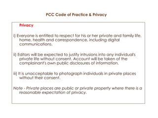 PCC Code of Practice & Privacy Privacy i) Everyone is entitled to respect for his or her private and family life, home, health and correspondence, including digital communications. ii) Editors will be expected to justify intrusions into any individual's private life without consent. Account will be taken of the complainant's own public disclosures of information. iii) It is unacceptable to photograph individuals in private places without their consent. Note - Private places are public or private property where there is a reasonable expectation of privacy. 