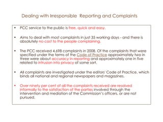 Dealing with Irresponsible  Reporting and Complaints PCC service to the public is  free, quick and easy.  Aims to deal with most complaints in just 35 working days - and there is absolutely  no cost to the people complaining. The PCC received 4,698 complaints in 2008. Of the complaints that were specified under the terms of the  Code of Practice  approximately two in three were about  accuracy in reporting  and approximately one in five related to  intrusion into privacy  of some sort.  All complaints are investigated under the editors' Code of Practice, which binds all national and regional newspapers and magazines.  Over ninety per cent of all the complaints received are resolved informally to the satisfaction of the parties  involved through the intervention and mediation of the Commission’s officers, or are not pursued.  