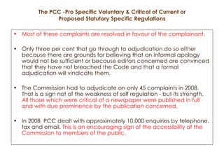 The PCC -Pro Specific Voluntary & Critical of Current or Proposed Statutory Specific Regulations Most of these complaints are resolved in favour of the complainant.   Only three per cent that go through to adjudication do so either because there are grounds for believing that an informal apology would not be sufficient or because editors concerned are convinced that they have not breached the Code and that a formal adjudication will vindicate them.  The Commission had to adjudicate on only 45 complaints in 2008. That is a sign not of the weakness of self regulation - but its strength.  All those which were critical of a newspaper were published in full and with due prominence by the publication concerned. In 2008  PCC dealt with approximately 10,000 enquiries by telephone, fax and email.  This is an encouraging sign of the accessibility of the Commission to members of the public. 