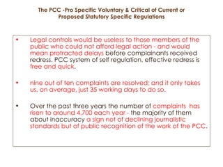 The PCC -Pro Specific Voluntary & Critical of Current or Proposed Statutory Specific Regulations Legal controls would be useless to those members of the public who could not afford legal action - and would mean protracted delays  before complainants received redress. PCC system of self regulation, effective redress is  free and quick .  nine out of ten complaints are resolved; and it only takes us, on average, just 35 working days to do so. Over the past three years the number of  complaints  has risen to around 4,700 each year -  the majority of them about inaccuracy  a sign not of declining journalistic standards but of public recognition of the work of the PCC .   