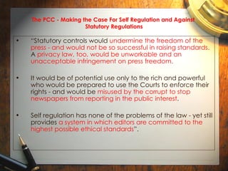 The PCC - Making the Case For Self Regulation and Against  Statutory Regulations “ Statutory controls would  undermine the freedom of the press - and would not be so successful in raising standards.  A  privacy law, too, would be unworkable and an unacceptable infringement on press freedom.   It would be of potential use only to the rich and powerful who would be prepared to use the Courts to enforce their rights - and would be  misused by the corrupt to stop newspapers from reporting in the public interest .  Self regulation has none of the problems of the law - yet still provides  a system in which editors are committed to the highest possible ethical standards ”.  