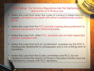 PCC Failings  For Statutory Regulations Like the Tightening of Libel & Intro of A Privacy Law Make the case that when the code of conduct is breeched by papers,  complaints are dealt with either unsatisfactorily and/or lightly. Make the case that the  PCC provide inadequate punishment to prevent newspapers from behaving badly. Make the case that  often  PCC decisions are not duly respected and/or  complied with.  Make the case that acts of  punishment  overseen by the PCC is inadequate deteriorate to newspapers and is not a fitting form of readdress. Make the case that the Code committee and PCC do not appear to have the respect of those in the press industry and are  prepared to comply with PCC decisions. 