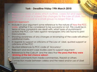 Task - Deadline Friday 19th March 2010 Produce a series of slides which outlines  cases for and against the Law of Libel or indeed the changes to the Law of Libel. You may work  in a pair or a small group no larger than 4.   Level 3/4 Approach Include in your argument some reference to the nature of  how the PCC works,  whether it be considered to be successful or not. This could be in terms of how complaints are dealt with, what types of punishment/ actions the PCC can take against newspapers who are found to print inaccuracies.  Showing awareness of any changes or revamping of the code will attract additional marks. In regards to support or criticisms of The Law of  Libel, quoted support or criticisms of the PCC Quoted references to PCC code of ‘Accuracy’ Relevant and recent case studies used to support argument Reference to the Calcutt  and the idea that  the press that they were 'drinking at the last chance saloon'.   Quoted comments from media commentors, theorist or others Connection made between celebs and the need and/or use of Libel Laws 