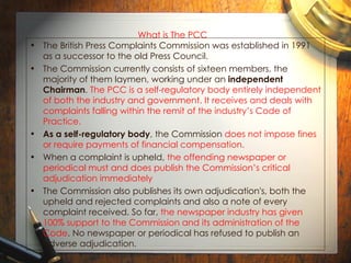 What is The PCC   The British Press Complaints Commission was established in 1991 as a successor to the old Press Council.  The Commission currently consists of sixteen members, the majority of them laymen, working under an  independent Chairman .  The PCC is a self-regulatory body entirely independent of both the industry and government. It receives and deals with complaints falling within the remit of the industry’s Code of Practice. As a self-regulatory body , the Commission  does not impose fines or require payments of financial compensation.   When a complaint is upheld,  the offending newspaper or periodical must and does publish the Commission’s critical adjudication immediately The Commission also publishes its own adjudication's, both the upheld and rejected complaints and also a note of every complaint received. So far,  the newspaper industry has given 100% support to the Commission and its administration of the Code . No newspaper or periodical has refused to publish an adverse adjudication. 