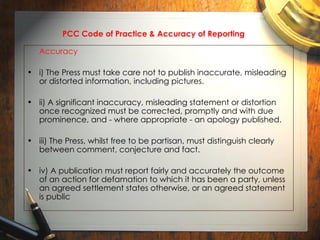 PCC Code of Practice & Accuracy of Reporting   Accuracy i) The Press must take care not to publish inaccurate, misleading or distorted information, including pictures. ii) A significant inaccuracy, misleading statement or distortion once recognized must be corrected, promptly and with due prominence, and - where appropriate - an apology published. iii) The Press, whilst free to be partisan, must distinguish clearly between comment, conjecture and fact. iv) A publication must report fairly and accurately the outcome of an action for defamation to which it has been a party, unless an agreed settlement states otherwise, or an agreed statement is public 