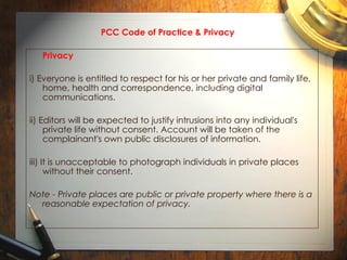 PCC Code of Practice & Privacy Privacy i) Everyone is entitled to respect for his or her private and family life, home, health and correspondence, including digital communications. ii) Editors will be expected to justify intrusions into any individual's private life without consent. Account will be taken of the complainant's own public disclosures of information. iii) It is unacceptable to photograph individuals in private places without their consent. Note - Private places are public or private property where there is a reasonable expectation of privacy. 