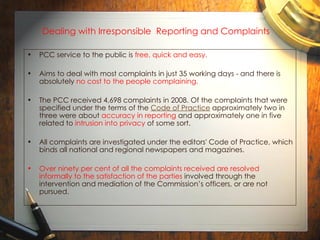 Dealing with Irresponsible  Reporting and Complaints PCC service to the public is  free, quick and easy.  Aims to deal with most complaints in just 35 working days - and there is absolutely  no cost to the people complaining. The PCC received 4,698 complaints in 2008. Of the complaints that were specified under the terms of the  Code of Practice  approximately two in three were about  accuracy in reporting  and approximately one in five related to  intrusion into privacy  of some sort.  All complaints are investigated under the editors' Code of Practice, which binds all national and regional newspapers and magazines.  Over ninety per cent of all the complaints received are resolved informally to the satisfaction of the parties  involved through the intervention and mediation of the Commission’s officers, or are not pursued.  