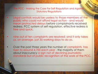 The PCC - Making the Case For Self Regulation and Against  Statutory Regulations Legal controls would be useless to those members of the public who could not afford legal action - and would mean protracted delays  before complainants received redress. PCC system of self regulation, effective redress is  free and quick .  nine out of ten complaints are resolved; and it only takes us, on average, just 35 working days to do so. Over the past three years the number of  complaints  has risen to around 4,700 each year -  the majority of them about inaccuracy  a sign not of declining journalistic standards but of public recognition of the work of the PCC .   