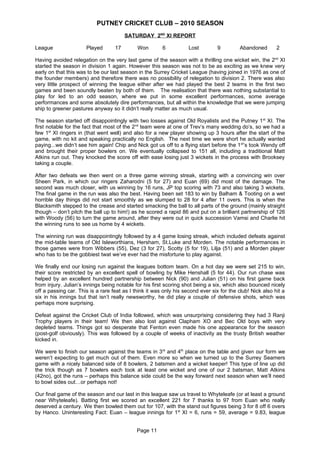 PUTNEY CRICKET CLUB – 2010 SEASON
                                        SATURDAY 2ND XI REPORT

League                Played       17        Won        6           Lost        9         Abandoned        2

Having avoided relegation on the very last game of the season with a thrilling one wicket win, the 2nd XI
started the season in division 1 again. However this season was not to be as exciting as we knew very
early on that this was to be our last season in the Surrey Cricket League (having joined in 1976 as one of
the founder members) and therefore there was no possibility of relegation to division 2. There was also
very little prospect of winning the league either after we had played the best 2 teams in the first two
games and been soundly beaten by both of them. The realisation that there was nothing substantial to
play for led to an odd season, where we put in some excellent performances, some average
performances and some absolutely dire performances, but all within the knowledge that we were jumping
ship to greener pastures anyway so it didn’t really matter as much usual.

The season started off disappointingly with two losses against Old Royalists and the Putney 1 st XI. The
first notable for the fact that most of the 2nd team were at one of Trev’s many wedding do’s, so we had a
few 1st XI ringers in (that went well) and also for a new player showing up 3 hours after the start of the
game, with no kit and speaking practically no English. The next time we were short he actually wanted
paying...we didn’t see him again! Chip and Nick got us off to a flying start before the 1 st’s took Wendy off
and brought their proper bowlers on. We eventually collapsed to 151 all, including a traditional Matt
Atkins run out. They knocked the score off with ease losing just 3 wickets in the process with Brooksey
taking a couple.

After two defeats we then went on a three game winning streak, starting with a convincing win over
Sheen Park, in which our ringers Zaharodni (5 for 27) and Euan (69) did most of the damage. The
second was much closer, with us winning by 16 runs, JP top scoring with 73 and also taking 3 wickets.
The final game in the run was also the best. Having been set 183 to win by Balham & Tooting on a wet
horrible day things did not start smoothly as we slumped to 28 for 4 after 11 overs. This is when the
Blacksmith stepped to the crease and started smacking the ball to all parts of the ground (mainly straight
though – don’t pitch the ball up to him!) as he scored a rapid 86 and put on a brilliant partnership of 126
with Woody (56) to turn the game around, after they were out in quick succession Vamsi and Charlie hit
the winning runs to see us home by 4 wickets.

The winning run was disappointingly followed by a 4 game losing streak, which included defeats against
the mid-table teams of Old Isleworthians, Hersham, St.Luke and Morden. The notable performances in
those games were from Wibbers (55), Dez (3 for 27), Scotty (5 for 19), Lilja (51) and a Morden player
who has to be the gobbiest twat we’ve ever had the misfortune to play against.

We finally end our losing run against the leagues bottom team. On a hot day we were set 215 to win,
their score restricted by an excellent spell of bowling by Mike Henshall (5 for 44). Our run chase was
helped by an excellent hundred partnership between Nick (90) and Julian (51) on his first game back
from injury. Julian’s innings being notable for his first scoring shot being a six, which also bounced nicely
off a passing car. This is a rare feat as I think it was only his second ever six for the club! Nick also hit a
six in his innings but that isn’t really newsworthy, he did play a couple of defensive shots, which was
perhaps more surprising.

Defeat against the Cricket Club of India followed, which was unsurprising considering they had 3 Ranji
Trophy players in their team! We then also lost against Clapham XO and Bec Old boys with very
depleted teams. Things got so desperate that Fenton even made his one appearance for the season
(post-golf obviously). This was followed by a couple of weeks of inactivity as the trusty British weather
kicked in.

We were to finish our season against the teams in 3rd and 4th place on the table and given our form we
weren’t expecting to get much out of them. Even more so when we turned up to the Surrey Seamers
game with a nicely balanced side of 8 bowlers, 2 batsmen and a wicket keeper! This type of line up did
the trick though as 7 bowlers each took at least one wicket and one of our 2 batsman, Matt Atkins
(42no), got the runs – perhaps this balance side could be the way forward next season when we’ll need
to bowl sides out…or perhaps not!

Our final game of the season and our last in this league saw us travel to Whyteleafe (or at least a ground
near Whyteleafe). Batting first we scored an excellent 221 for 7 thanks to 97 from Euan who really
deserved a century. We then bowled them out for 107, with the stand out figures being 3 for 8 off 6 overs
by Hanco. Uninteresting Fact: Euan – league innings for 1st XI = 6, runs = 59, average = 9.83, league


                                             Page 11
 