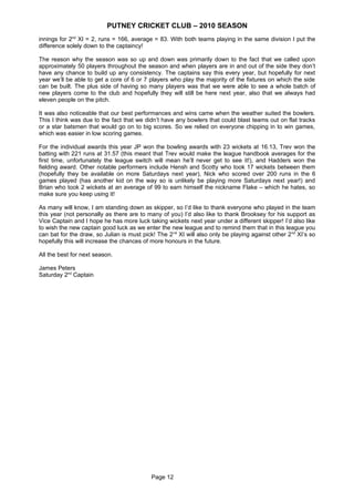 PUTNEY CRICKET CLUB – 2010 SEASON
innings for 2nd XI = 2, runs = 166, average = 83. With both teams playing in the same division I put the
difference solely down to the captaincy!

The reason why the season was so up and down was primarily down to the fact that we called upon
approximately 50 players throughout the season and when players are in and out of the side they don’t
have any chance to build up any consistency. The captains say this every year, but hopefully for next
year we’ll be able to get a core of 6 or 7 players who play the majority of the fixtures on which the side
can be built. The plus side of having so many players was that we were able to see a whole batch of
new players come to the club and hopefully they will still be here next year, also that we always had
eleven people on the pitch.

It was also noticeable that our best performances and wins came when the weather suited the bowlers.
This I think was due to the fact that we didn’t have any bowlers that could blast teams out on flat tracks
or a star batsmen that would go on to big scores. So we relied on everyone chipping in to win games,
which was easier in low scoring games.

For the individual awards this year JP won the bowling awards with 23 wickets at 16.13, Trev won the
batting with 221 runs at 31.57 (this meant that Trev would make the league handbook averages for the
first time, unfortunately the league switch will mean he’ll never get to see it!), and Hadders won the
fielding award. Other notable performers include Hensh and Scotty who took 17 wickets between them
(hopefully they be available on more Saturdays next year), Nick who scored over 200 runs in the 6
games played (has another kid on the way so is unlikely be playing more Saturdays next year!) and
Brian who took 2 wickets at an average of 99 to earn himself the nickname Flake – which he hates, so
make sure you keep using it!

As many will know, I am standing down as skipper, so I’d like to thank everyone who played in the team
this year (not personally as there are to many of you) I’d also like to thank Brooksey for his support as
Vice Captain and I hope he has more luck taking wickets next year under a different skipper! I’d also like
to wish the new captain good luck as we enter the new league and to remind them that in this league you
can bat for the draw, so Julian is must pick! The 2 nd XI will also only be playing against other 2 nd XI’s so
hopefully this will increase the chances of more honours in the future.

All the best for next season.

James Peters
Saturday 2nd Captain




                                            Page 12
 