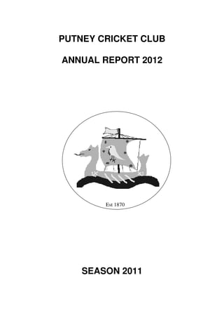 PUTNEY CRICKET CLUB

ANNUAL REPORT 2012




        Est 1870




    SEASON 2011
 