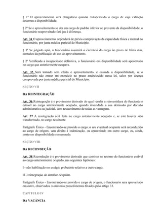 § 1º O aproveitamento será obrigatório quando restabelecido o cargo de cuja extinção
decorreu a disponibilidade.
§ 2º Se o aproveitamento se der em cargo de padrão inferior ao provento da disponibilidade, o
funcionário reaproveitado fará jus à diferença.
Art. 34 O aproveitamento dependerá de prévia comprovação da capacidade física e mental do
funcionário, por junta médica pericial do Município.
§ 1º Se julgado apto, o funcionário assumirá o exercício do cargo no prazo de trinta dias,
contados da publicação do ato de aproveitamento.
§ 2º Verificada a incapacidade definitiva, o funcionário em disponibilidade será aposentado
no cargo que anteriormente ocupava.
Art. 35 Será tornado sem efeito o aproveitamento, e cassada a disponibilidade, se o
funcionário não entrar em exercício no prazo estabelecido nesta lei, salvo por doença
comprovada por junta médica pericial do Município.
SEÇÃO VII
DA REINTEGRAÇÃO
Art. 36 Reintegração é o provimento derivado do qual resulta a reinvestidura do funcionário
estável no cargo anteriormente ocupado, quando invalidada a sua demissão por decisão
administrativa ou judicial, com ressarcimento de todas as vantagens.
Art. 37 A reintegração será feita no cargo anteriormente ocupado e, se este houver sido
transformado, no cargo resultante.
Parágrafo Único - Encontrando-se provido o cargo, o seu eventual ocupante será reconduzido
ao cargo de origem, sem direito à indenização, ou aproveitado em outro cargo, ou, ainda,
posto em disponibilidade remunerada.
SEÇÃO VIII
DA RECONDUÇÃO
Art. 38 Recondução é o provimento derivado que consiste no retorno do funcionário estável
ao cargo anteriormente ocupado, nas seguintes hipóteses:
I - não habilitação em estágio probatório relativo a outro cargo;
II - reintegração do anterior ocupante.
Parágrafo Único - Encontrando-se provido o cargo de origem, o funcionario sera aproveitado
em outro, observados os mesmos procedimentos fixados pelo artigo 33.
CAPITULO IV
DA VACÂNCIA
 