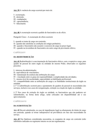 Art. 39 A vacância do cargo ocorrerá por meio de:
I - exoneração;
II - demissão;
III - readaptação;
IV - aposentadoria;
V - falecimento.
Art. 40 A exoneração ocorrerá a pedido do funcionário ou de ofício.
Parágrafo Único - A exoneração de ofício ocorrerá:
I - quando se tratar de cargo em comissão;
II - quando não satisfeitas as condições do estágio probatório;
III - quando o funcionário não assumir o exercício do cargo no prazo legal;
IV - quando na investidura do funcionário em outro cargo de provimento efetivo.
CAPÍTULO V
DA REDISTRIBUIÇÃO
Art. 41 Redistribuição é a movimentação do funcionário efetivo, com o respectivo cargo, para
quadro de pessoal de outro órgão ou entidade do mesmo Poder, observados os seguintes
preceitos:
I - interesse da administração;
II - equivalência de vencimentos;
III - manutenção da essência das atribuições do cargo;
IV - vinculação entre os graus de responsabilidade e complexidade das atividades;
V - mesmo nível de escolaridade, especialidade ou habilitação profissional;
VI - compatibilidade entre as atribuições do cargo e as finalidades institucionais do órgão ou
entidade.
§ 1º A redistribuição ocorrerá para o ajustamento de quadros de pessoal às necessidades dos
serviços, inclusive nos casos de reorganização, extinção ou criação de órgão ou entidade.
§ 2º Nos casos de extinção do órgão ou entidade, os funcionários que não puderem ser
redistribuídos, na forma deste artigo, serão colocados em disponibilidade até o seu
aproveitamento.
CAPÍTULO VI
DA SUBSTITUIÇÃO
Art. 42 Haverá substituição, no caso de impedimento legal ou afastamento do titular de cargo
em comissão, quando se tornar indispensável tal providência em face das necessidades de
serviço.
Art. 43 Nas hipóteses consideradas necessárias, os ocupantes de cargo em comissão terão
substitutos indicados no regimento interno ou em ato regulamentar.
 