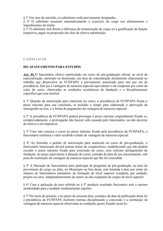 § 1º Em caso de omissão, os substitutos serão previamente designados.
§ 2º O substituto assumirá automaticamente o exercício do cargo nos afastamentos e
impedimentos do titular.
§ 3º O substituto terá direito à diferença da remuneração do cargo ou à gratificação de função
respectiva, pagas na proporção dos dias de efetiva substituição.
CAPÍTULO VII
DO AFASTAMENTO PARA ESTUDOS
Art. 44 O funcionário efetivo matriculado em curso de pós-graduação oficial, ao nível de
especialização, mestrado ou doutorado, em área de concentração diretamente relacionada ao
trabalho que desenvolve na FUNPAPA e previamente autorizado para isto por ato da
presidência, fará jus à vantagem de natureza especial equivalente a até cinqüenta por cento do
valor do curso, observadas as condições econômicas da fundação e o disciplinamento
específico que esta instituir.
§ 1º Quando da autorização para matrícula no curso, a presidência da FUNPAPA fixará o
prazo máximo para sua conclusão, aí incluído o tempo para elaboração e aprovação de
monografia ou tese, e a forma de pagamento da vantagem de natureza especial.
§ 2º A presidência da FUNPAPA poderá prorrogar o prazo máximo originalmente fixado se,
comprovadamente, a prorrogação não houver sido causada pelo funcionário, ou não decorrer
de motivo a ele imputável.
§ 3º Caso não conclua o curso no prazo máximo fixado pela presidência da FUNPAPA, o
funcionário restituirá o valor recebido a título de vantagem de natureza especial.
§ 4º Ao formular o pedido de autorização para matrícula no curso de pós-graduação, o
funcionário interessado deverá assinar termo de compromisso, estabelecendo que não poderá
exceder o prazo máximo fixado para conclusão do curso, nem solicitar desligamento da
fundação, no prazo equivalente à duração do curso, contado da data de seu encerramento, sob
pena de restituição da vantagem de natureza especial que lhe for concedida.
§ 5º A liberação de funcionários para participar de programa de pós-graduação, na área do
provimento do cargo ou afim, no Município ou fora deste, está limitada a dois por cento do
número de funcionários portadores de formação de nível superior completa, por unidade,
projeto ou setor, independentemente de serem ou não ocupantes de cargos de nível superior.
§ 6º Caso a aplicação da taxa referida no § 5º produzir resultado fracionário será o mesmo
arredondado para a unidade imediatamente superior.
§ 7º Por meio de portaria, e no prazo de sessenta dias, contados da data de publicação desta lei
a presidência da FUNPAPA instituíra normas disciplinando a concessão e a restituição da
vantagem de natureza especial observadas as condições gerais fixadas nesta lei.
 