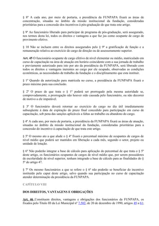 § 8º A cada ano, por meio de portaria, a presidência da FUNPAPA fixará as áreas de
concentração, situadas no âmbito da missão institucional da fundação, consideradas
prioritárias para a concessão dos incentivos à pós-graduação de que trata este artigo.
§ 9º Ao funcionário liberado para participar de programa de pós-graduação, será assegurado,
nos termos desta lei, todos os direitos e vantagens a que faz jus como ocupante de cargo de
provimento efetivo.
§ 10 Não se incluem entre os direitos assegurados pelo § 9º a gratificação de função e a
remuneração relativa ao exercício de cargo de direção ou de assessoramento superior.
Art. 45 O funcionário ocupante de cargo efetivo de nível elementar ou médio, matriculado em
curso de capacitação na área de atuação em horário coincidente com a sua jornada de trabalho
e previamente autorizado para isto por ato da presidência da FUNPAPA, será liberado com
todos os direitos e vantagens inerentes ao cargo por ele ocupado, observadas as condições
econômicas, as necessidades de trabalho da fundação e o disciplinamento que esta instituir.
§ 1º Quando da autorização para matrícula no curso, a presidência da FUNPAPA fixará o
prazo máximo para sua conclusão.
§ 2º O prazo de que trata o § 1º poderá ser prorrogado pela mesma autoridade se,
comprovadamente, a prorrogação não houver sido causada pelo funcionário, ou não decorrer
de motivo a ele imputável.
§ 3º O funcionário deverá retornar ao exercício do cargo no dia útil imediatamente
subseqüente á data de expiração do prazo final concedido para participação em curso de
capacitação, sob pena das sanções aplicáveis a faltas ao trabalho ou abandono do cargo.
§ 4º A cada ano, por meio de portaria, a presidência da FUNPAPA fixará as áreas de atuação,
situadas no âmbito da missão institucional da fundação, consideradas prioritárias para a
concessão do incentivo à capacitação de que trata este artigo.
§ 5º O mesmo ato a que alude o § 4º fixará o percentual máximo de ocupantes de cargos de
nível médio que poderá ser mantidos em liberação a cada mês, segundo o setor, projeto ou
unidade de lotação.
§ 6º Não poderão integrar a base de cálculo para aplicação do percentual de que trata o § 5º
deste artigo, os funcionários ocupantes de cargos de nível médio que, por serem possuidores
de escolaridade de nível superior, tenham integrado a base de cálculo para as finalidades do §
5º do artigo 47.
§ 7º Os mesmo funcionários a que se refere o § 6º não poderão se beneficiar do incentivo
instituído pelo caput deste artigo, salvo quando sua participação no curso de capacitação
atender determinação da presidência da FUNPAPA.
CAPÍTULO VIII
DOS DIREITOS, VANTAGENS E OBRIGAÇÕES
Art. 46 Constituem direitos, vantagens e obrigações dos funcionários da FUNPAPA, os
fixados pelo Título III da Lei Municipal nº 7.502, de 20 de dezembro de 1990, artigos 49 a 61;
 