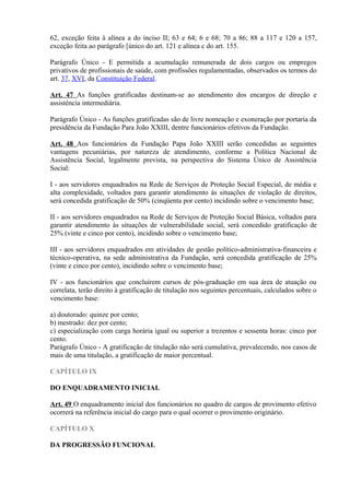 62, exceção feita à alínea a do inciso II; 63 e 64; 6 e 68; 70 a 86; 88 a 117 e 120 a 157,
exceção feita ao parágrafo [único do art. 121 e alínea c do art. 155.
Parágrafo Único - E permitida a acumulação remunerada de dois cargos ou empregos
privativos de profissionais de saúde, com profissões regulamentadas, observados os termos do
art. 37, XVI, da Constituição Federal.
Art. 47 As funções gratificadas destinam-se ao atendimento dos encargos de direção e
assistência intermediária.
Parágrafo Único - As funções gratificadas são de livre nomeação e exoneração por portaria da
presidência da Fundação Para João XXIII, dentre funcionários efetivos da Fundação.
Art. 48 Aos funcionários da Fundação Papa João XXIII serão concedidas as seguintes
vantagens pecuniárias, por natureza de atendimento, conforme a Política Nacional de
Assistência Social, legalmente prevista, na perspectiva do Sistema Único de Assistência
Social:
I - aos servidores enquadrados na Rede de Serviços de Proteção Social Especial, de média e
alta complexidade, voltados para garantir atendimento às situações de violação de direitos,
será concedida gratificação de 50% (cinqüenta por cento) incidindo sobre o vencimento base;
II - aos servidores enquadrados na Rede de Serviços de Proteção Social Básica, voltados para
garantir atendimento às situações de vulnerabilidade social, será concedido gratificação de
25% (vinte e cinco por cento), incidindo sobre o vencimento base;
III - aos servidores enquadrados em atividades de gestão político-administrativa-financeira e
técnico-operativa, na sede administrativa da Fundação, será concedida gratificação de 25%
(vinte e cinco por cento), incidindo sobre o vencimento base;
IV - aos funcionários que concluírem cursos de pós-graduação em sua área de atuação ou
correlata, terão direito à gratificação de titulação nos seguintes percentuais, calculados sobre o
vencimento base:
a) doutorado: quinze por cento;
b) mestrado: dez por cento;
c) especialização com carga horária igual ou superior a trezentos e sessenta horas: cinco por
cento.
Parágrafo Único - A gratificação de titulação não será cumulativa, prevalecendo, nos casos de
mais de uma titulação, a gratificação de maior percentual.
CAPÍTULO IX
DO ENQUADRAMENTO INICIAL
Art. 49 O enquadramento inicial dos funcionários no quadro de cargos de provimento efetivo
ocorrerá na referência inicial do cargo para o qual ocorrer o provimento originário.
CAPÍTULO X
DA PROGRESSÃO FUNCIONAL
 
